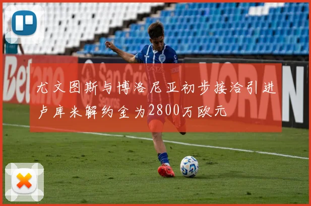 尤文图斯与博洛尼亚初步接洽引进卢库米解约金为2800万欧元