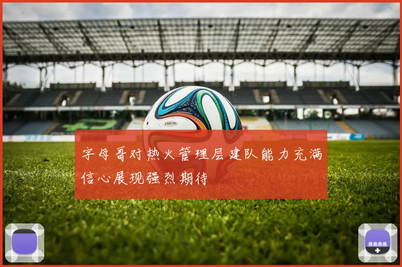 字母哥对热火管理层建队能力充满信心展现强烈期待