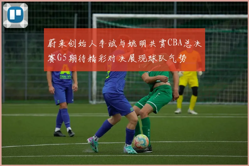 蔚来创始人李斌与姚明共赏CBA总决赛G5期待精彩对决展现球队气势