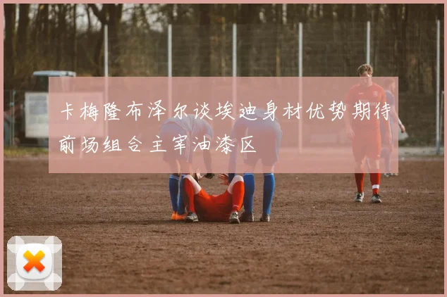 卡梅隆布泽尔谈埃迪身材优势期待前场组合主宰油漆区
