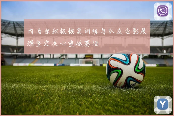 内马尔积极恢复训练与队友合影展现坚定决心重返赛场