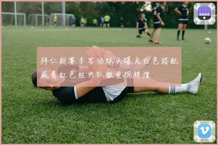 拜仁新赛季客场球衣曝光白色搭配藏青红色经典队徽重现辉煌
