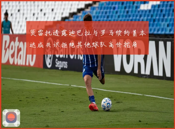 莫雷托透露迪巴拉与罗马续约基本达成共识拒绝其他球队高价挖角