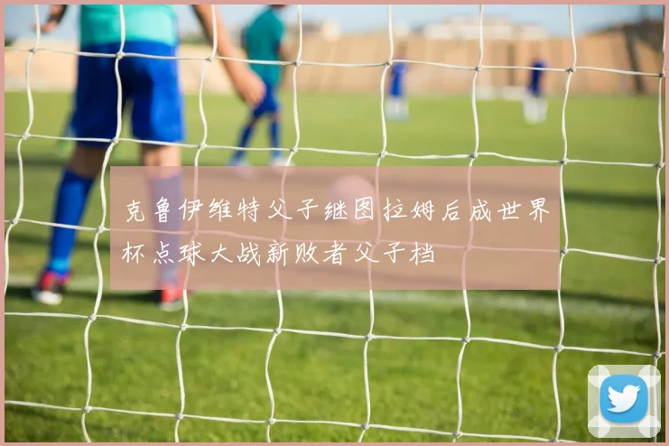 克鲁伊维特父子继图拉姆后成世界杯点球大战新败者父子档