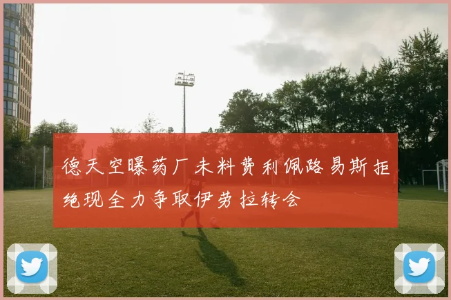 德天空曝药厂未料费利佩路易斯拒绝现全力争取伊劳拉转会
