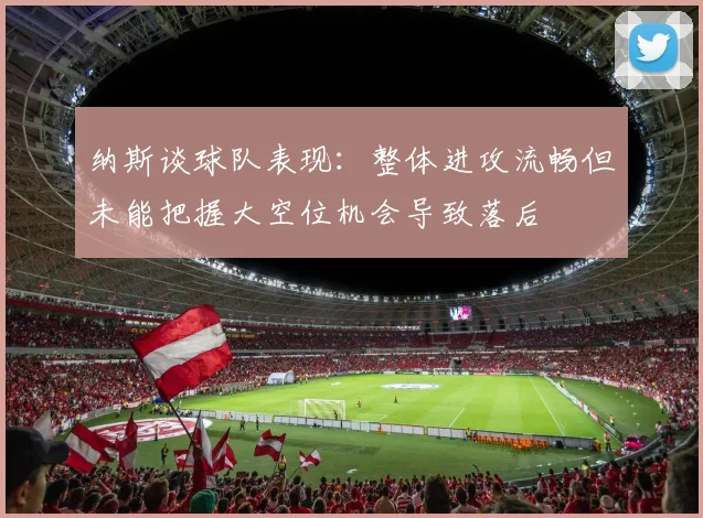 纳斯谈球队表现：整体进攻流畅但未能把握大空位机会导致落后