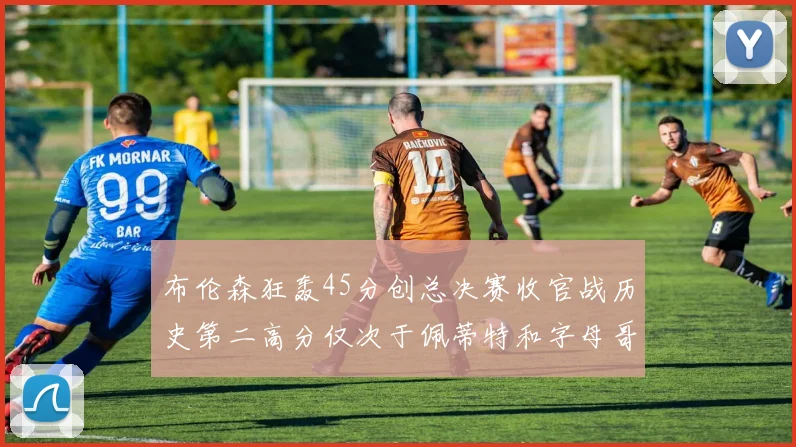 布伦森狂轰45分创总决赛收官战历史第二高分仅次于佩蒂特和字母哥