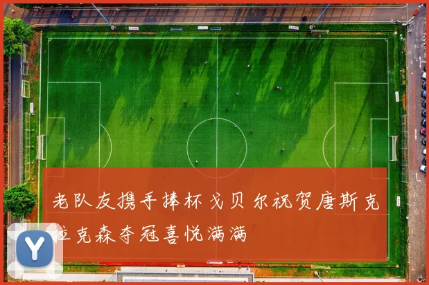 老队友携手捧杯戈贝尔祝贺唐斯克拉克森夺冠喜悦满满