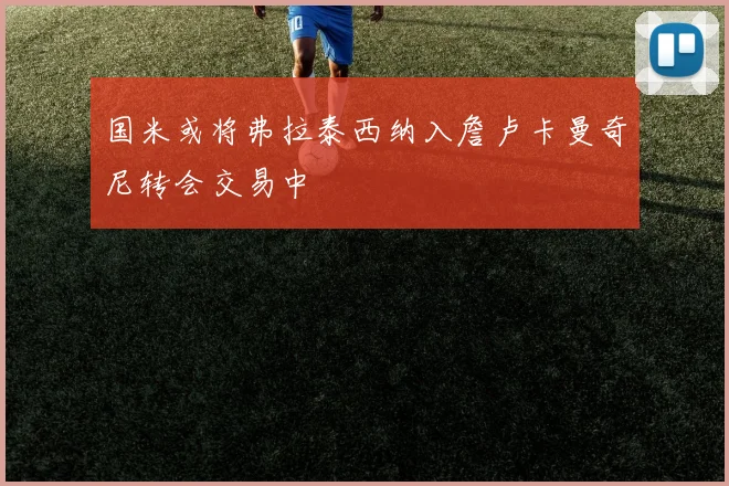 国米或将弗拉泰西纳入詹卢卡曼奇尼转会交易中