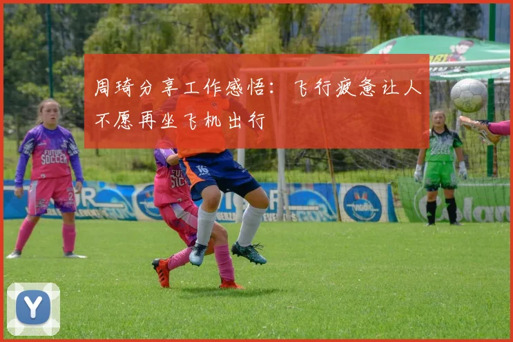 周琦分享工作感悟：飞行疲惫让人不愿再坐飞机出行