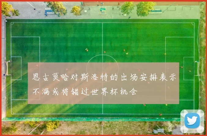 恩古莫哈对斯洛特的出场安排表示不满或将错过世界杯机会