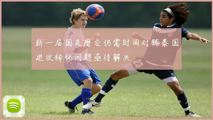 新一届国足磨合仍需时间对阵泰国进攻转化问题亟待解决