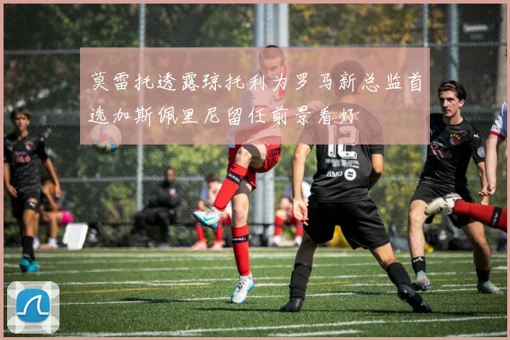 莫雷托透露琼托利为罗马新总监首选加斯佩里尼留任前景看好