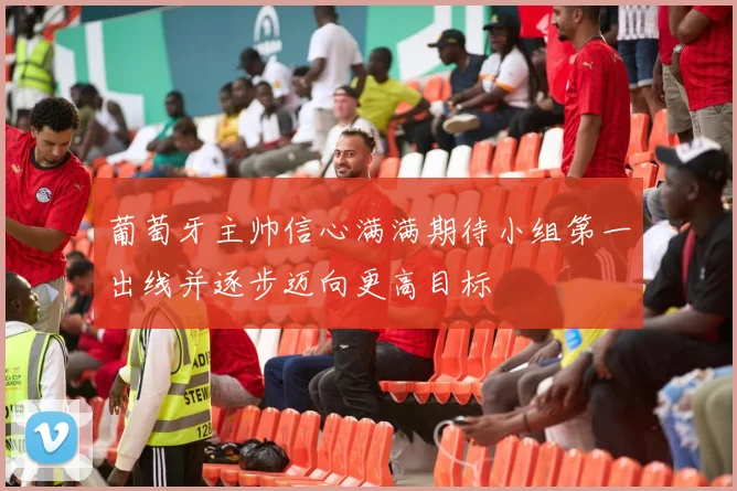 葡萄牙主帅信心满满期待小组第一出线并逐步迈向更高目标