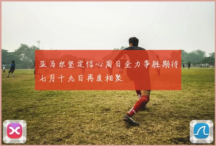 亚马尔坚定信心周日全力争胜期待七月十九日再度相聚