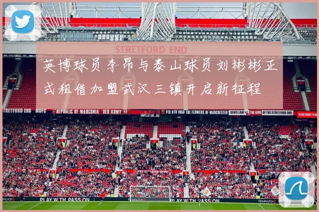 英博球员李昂与泰山球员刘彬彬正式租借加盟武汉三镇开启新征程