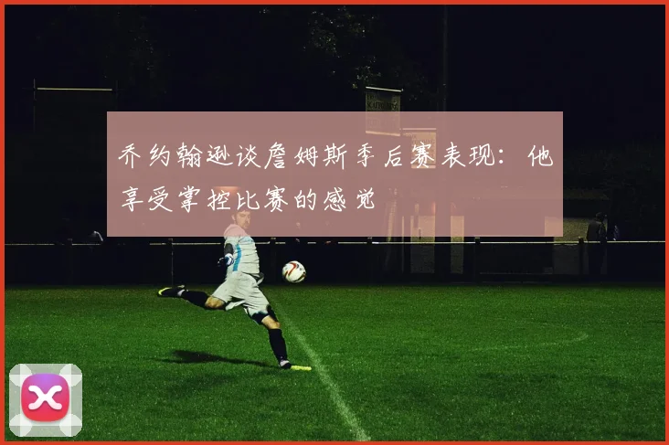 乔约翰逊谈詹姆斯季后赛表现：他享受掌控比赛的感觉