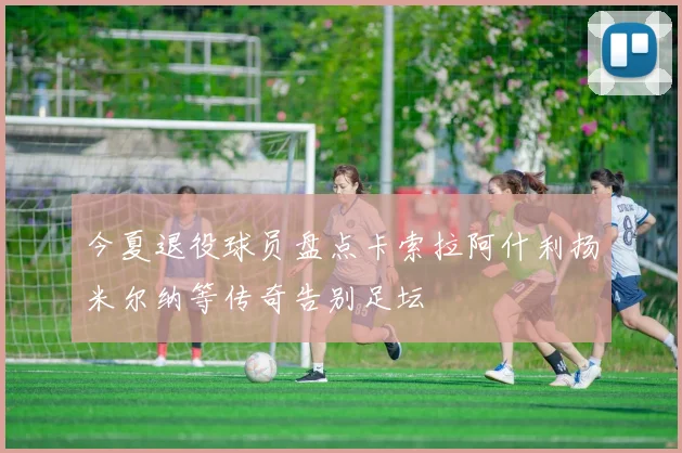 今夏退役球员盘点卡索拉阿什利扬米尔纳等传奇告别足坛