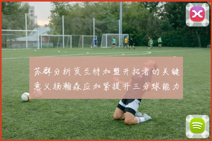 苏群分析莫兰特加盟开拓者的关键意义杨瀚森应加紧提升三分球能力